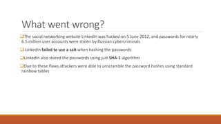 What went wrong?
The social networking website LinkedIn was hacked on 5 June 2012, and passwords for nearly
6.5 million user accounts were stolen by Russian cybercriminals
 LinkedIn failed to use a salt when hashing the passwords
LinkedIn also stored the passwords using just SHA-1 algorithm
Due to these flaws attackers were able to unscramble the password hashes using standard
rainbow tables
 