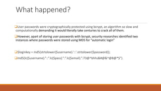 What happened?
User passwords were cryptographically protected using bcrypt, an algorithm so slow and
computationally demanding it would literally take centuries to crack all of them.
However, apart of storing user passwords with bcrypt, security researches identified two
instances where passwords were stored using MD5 for “automatic login”
$loginkey = md5(strtolower($username).'::'.strtolower($password));
md5(lc($username).”::”.lc($pass).”:”.lc($email).”:73@^bhhs&#@&^@8@*$”).
 