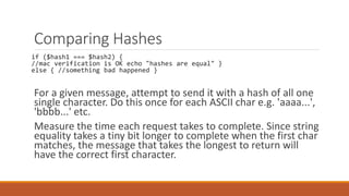 Comparing Hashes
if ($hash1 === $hash2) {
//mac verification is OK echo "hashes are equal" }
else { //something bad happened }
For a given message, attempt to send it with a hash of all one
single character. Do this once for each ASCII char e.g. 'aaaa...',
'bbbb...' etc.
Measure the time each request takes to complete. Since string
equality takes a tiny bit longer to complete when the first char
matches, the message that takes the longest to return will
have the correct first character.
 