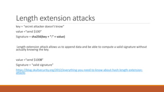 Length extension attacks
key = “secret attacker doesn’t know”
value =“send $100”
Signature = sha256(key + “:” + value)
Length extension attack allows us to append data and be able to compute a valid signature without
actually knowing the key.
value =“send $1000”
Signature = “valid signature”
https://blog.skullsecurity.org/2012/everything-you-need-to-know-about-hash-length-extension-
attacks
 