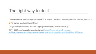 The right way to do it
Don’t ever use insecure algo such as MD5 or SHA-1. Use SHA-2 instead (SHA-256, Sha-384, SHA -512)
 For signed MAC use HMAC-SHA2
If you compare hashes, use only cryptographically secure functions e.g. :
.NET : RSACryptoServiceProvider.VerifyHash https://msdn.microsoft.com/en-
us/library/system.security.cryptography.rsacryptoserviceprovider.verifyhash(v=vs.110).aspx
 