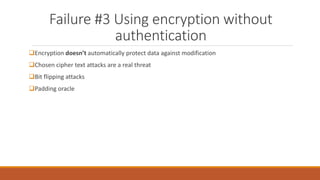 Failure #3 Using encryption without
authentication
Encryption doesn’t automatically protect data against modification
Chosen cipher text attacks are a real threat
Bit flipping attacks
Padding oracle
 