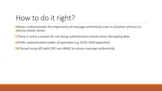 How to do it right?
Never underestimate the importance of message authenticity even in situation without an
obvious attack vector.
There is rarely a reason for not doing authentication checks when decrypting data
Prefer authenticated modes of operation e.g. GCM, OCB (patented)
If forced using AES with CBC use HMAC to ensure message authenticity
 