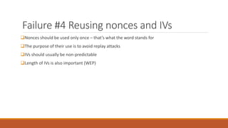 Failure #4 Reusing nonces and IVs
Nonces should be used only once – that’s what the word stands for
The purpose of their use is to avoid replay attacks
IVs should usually be non-predictable
Length of IVs is also important (WEP)
 