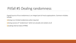 Pitfall #5 Dealing randomness
A good source of true randomness is an integral part of most cryptosystems. Common mistakes
include:
Using no or limited randomness when required
Using sources of “randomness” which are actually not random at all
Leaking internal state of PRNG
 