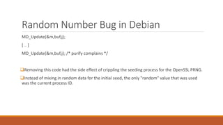 Random Number Bug in Debian
MD_Update(&m,buf,j);
[ .. ]
MD_Update(&m,buf,j); /* purify complains */
Removing this code had the side effect of crippling the seeding process for the OpenSSL PRNG.
Instead of mixing in random data for the initial seed, the only "random" value that was used
was the current process ID.
 
