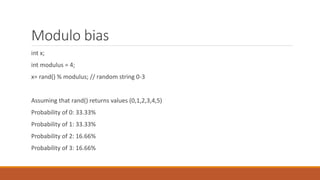 Modulo bias
int x;
int modulus = 4;
x= rand() % modulus; // random string 0-3
Assuming that rand() returns values (0,1,2,3,4,5)
Probability of 0: 33.33%
Probability of 1: 33.33%
Probability of 2: 16.66%
Probability of 3: 16.66%
 