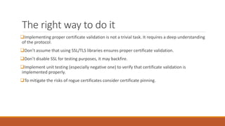 The right way to do it
Implementing proper certificate validation is not a trivial task. It requires a deep understanding
of the protocol.
Don’t assume that using SSL/TLS libraries ensures proper certificate validation.
Don’t disable SSL for testing purposes, it may backfire.
Implement unit testing (especially negative one) to verify that certificate validation is
implemented properly.
To mitigate the risks of rogue certificates consider certificate pinning.
 