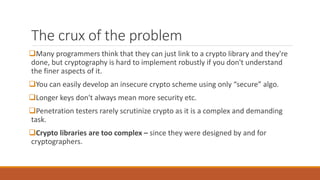 The crux of the problem
Many programmers think that they can just link to a crypto library and they're
done, but cryptography is hard to implement robustly if you don't understand
the finer aspects of it.
You can easily develop an insecure crypto scheme using only “secure” algo.
Longer keys don't always mean more security etc.
Penetration testers rarely scrutinize crypto as it is a complex and demanding
task.
Crypto libraries are too complex – since they were designed by and for
cryptographers.
 