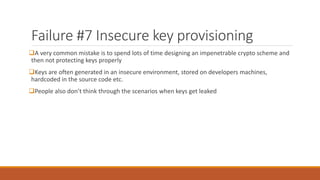 Failure #7 Insecure key provisioning
A very common mistake is to spend lots of time designing an impenetrable crypto scheme and
then not protecting keys properly
Keys are often generated in an insecure environment, stored on developers machines,
hardcoded in the source code etc.
People also don’t think through the scenarios when keys get leaked
 