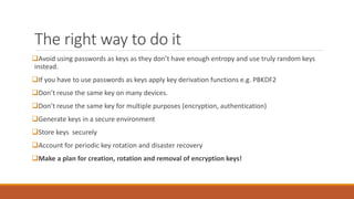 The right way to do it
Avoid using passwords as keys as they don’t have enough entropy and use truly random keys
instead.
If you have to use passwords as keys apply key derivation functions e.g. PBKDF2
Don’t reuse the same key on many devices.
Don’t reuse the same key for multiple purposes (encryption, authentication)
Generate keys in a secure environment
Store keys securely
Account for periodic key rotation and disaster recovery
Make a plan for creation, rotation and removal of encryption keys!
 