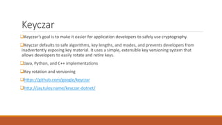 Keyczar
Keyczar’s goal is to make it easier for application developers to safely use cryptography.
Keyczar defaults to safe algorithms, key lengths, and modes, and prevents developers from
inadvertently exposing key material. It uses a simple, extensible key versioning system that
allows developers to easily rotate and retire keys.
Java, Python, and C++ implementations
Key rotation and versioning
https://github.com/google/keyczar
http://jay.tuley.name/keyczar-dotnet/
 