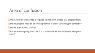 Area of confusion
What level of knowledge is requred to deal with crypto as a programmer?
Do developers need to be cryptographers in order to use crypto correctly?
Do we even have a choice?
Rather then arguing who’s fault it is shouldn’t we work towards fixing this
issue?
 