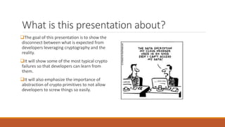 What is this presentation about?
The goal of this presentation is to show the
disconnect between what is expected from
developers leveraging cryptography and the
reality.
It will show some of the most typical crypto
failures so that developers can learn from
them.
It will also emphasize the importance of
abstraction of crypto primitives to not allow
developers to screw things so easily.
 