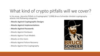 What kind of crypto pitfalls will we cover?
In his essay „Security Pitfalls in Cryptography” (1998) Bruce Schneider divided cryptography
attacks into following categories:
- Attacks Against Cryptographic Designs
- Attacks Against Implementations
- Attacks Against Passwords
- Attacks Against Hardware
- Attacks Against Trust Models
- Attacks on the Users
- Attacks Against Failure Recovery
- Attacks Against the Cryptography
 