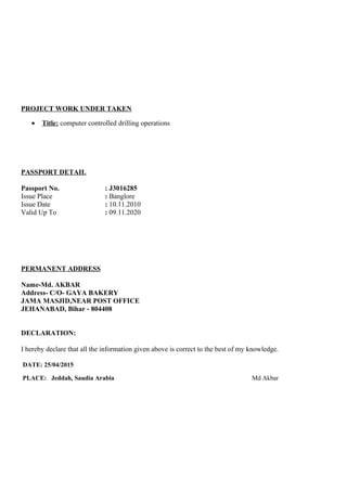 PROJECT WORK UNDER TAKEN
• Title: computer controlled drilling operations
PASSPORT DETAIL
Passport No. : J3016285
Issue Place : Banglore
Issue Date : 10.11.2010
Valid Up To : 09.11.2020
PERMANENT ADDRESS
Name-Md. AKBAR
Address- C/O- GAYA BAKERY
JAMA MASJID,NEAR POST OFFICE
JEHANABAD, Bihar - 804408
DECLARATION:
I hereby declare that all the information given above is correct to the best of my knowledge.
DATE: 25/04/2015
PLACE: Jeddah, Saudia Arabia Md Akbar
 