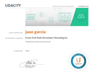 UDACITY CERTIFIES THAT
HAS SUCCESSFULLY COMPLETED
VERIFIED CERTIFICATE OF COMPLETION
L
EARN THINK D
O
EST 2011
Sebastian Thrun
CEO, Udacity
OCTOBER 26, 2015
juan garcia
Front-End Web Developer Nanodegree
Creating Stunning User Experiences
CO-CREATED BY AT&T
 