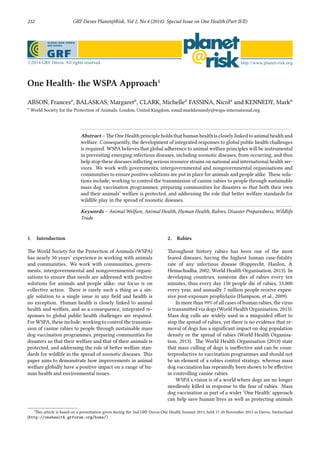 212 GRF Davos Planet@Risk, Vol 2, No 4 (2014): Special Issue on One Health (Part II/II)
One Health- the WSPA Approa¹
ABSON, Frances 𝑎
, BALASKAS, Margaret 𝑎
, CLARK, Michelle 𝑎
FASSINA, Nicol 𝑎
and KENNEDY, Mark 𝑎
𝑎
World Society for the Protection of Animals, London, United Kingdom, email:markkennedy@wspa-international.org
Abstract – e One Health principle holds that human health is closely linked to animal health and
welfare. Consequently, the development of integrated responses to global public health challenges
is required. WSPA believes that global adherence to animal welfare principles will be instrumental
in preventing emerging infectious diseases, including zoonotic diseases, from occurring, and thus
help stop these diseases inﬂicting serious resource strains on national and international health ser-
vices. We work with governments, intergovernmental and nongovernmental organisations and
communities to ensure positive solutions are put in place for animals and people alike. ese solu-
tions include; working to control the transmission of canine rabies to people through sustainable
mass dog vaccination programmes; preparing communities for disasters so that both their own
and their animals’ welfare is protected; and addressing the role that beer welfare standards for
wildlife play in the spread of zoonotic diseases.
Keywords – Animal Welfare, Animal Health, Human Health, Rabies, Disaster Preparedness, Wildlife
Trade
1. Introduction
e World Society for the Protection of Animals (WSPA)
has nearly 50 years’ experience in working with animals
and communities. We work with communities, govern-
ments, intergovernmental and nongovernmental organi-
sations to ensure that needs are addressed with positive
solutions for animals and people alike; our focus is on
collective action. ere is rarely such a thing as a sin-
gle solution to a single issue in any ﬁeld and health is
no exception. Human health is closely linked to animal
health and welfare, and as a consequence, integrated re-
sponses to global public health challenges are required.
For WSPA, these include; working to control the transmis-
sion of canine rabies to people through sustainable mass
dog vaccination programmes, preparing communities for
disasters so that their welfare and that of their animals is
protected, and addressing the role of beer welfare stan-
dards for wildlife in the spread of zoonotic diseases. is
paper aims to demonstrate how improvements in animal
welfare globally have a positive impact on a range of hu-
man health and environmental issues.
2. Rabies
roughout history rabies has been one of the most
feared diseases, having the highest human case-fatality
rate of any infectious disease (Rupprecht, Hanlon, &
Hemachudha, 2002; World Health Organisation, 2013). In
developing countries, someone dies of rabies every ten
minutes, thus every day 150 people die of rabies, 55,000
every year, and annually 7 million people receive expen-
sive post-exposure prophylaxis (Hampson, et al., 2009).
In more than 99% of all cases of human rabies, the virus
is transmied via dogs (World Health Organisation, 2013).
Mass dog culls are widely used in a misguided eﬀort to
stop the spread of rabies, yet there is no evidence that re-
moval of dogs has a signiﬁcant impact on dog population
density or the spread of rabies (World Health Organisa-
tion, 2013). e World Health Organisation (2013) state
that mass culling of dogs is ineﬀective and can be coun-
terproductive to vaccination programmes and should not
be an element of a rabies control strategy, whereas mass
dog vaccination has repeatedly been shown to be eﬀective
in controlling canine rabies.
WSPA’s vision is of a world where dogs are no longer
needlessly killed in response to the fear of rabies. Mass
dog vaccination as part of a wider ‘One Health’ approach
can help save human lives as well as protecting animals
¹is article is based on a presentation given during the 2nd GRF Davos One Health Summit 2013, held 17-20 November 2013 in Davos, Switzerland
(http://onehealth.grforum.org/home/)
 