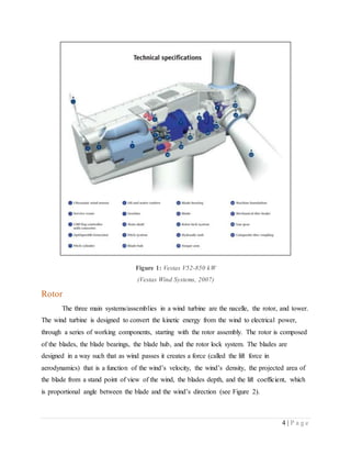 4 | P a g e
Figure 1: Vestas V52-850 kW
(Vestas Wind Systems, 2007)
Rotor
The three main systems/assemblies in a wind turbine are the nacelle, the rotor, and tower.
The wind turbine is designed to convert the kinetic energy from the wind to electrical power,
through a series of working components, starting with the rotor assembly. The rotor is composed
of the blades, the blade bearings, the blade hub, and the rotor lock system. The blades are
designed in a way such that as wind passes it creates a force (called the lift force in
aerodynamics) that is a function of the wind’s velocity, the wind’s density, the projected area of
the blade from a stand point of view of the wind, the blades depth, and the lift coefficient, which
is proportional angle between the blade and the wind’s direction (see Figure 2).
 