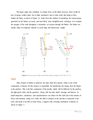 5 | P a g e
The larger angle may contribute to a larger force on the blade, however, there would be
loss of energy (called minor loss in fluid mechanics) due to wind swirls that begin to form
behind the blade, as shown in Figure 2c. Aside from this method of calculating the torque/energy
generated by the blades, an easier, and most likely more straightforward, technique is to compare
the energies of the wind throughout a streamline as it passes through the blades. The blades are
usually made of composite material to avoid huge and unnecessary weight.
(a) (b) (c)
Figure 2: Cross-section of the wind turbine blade at angles: (a) 00
, (b) 11o
, (c)
Shaft
After rotation in blades is achieved, the main shaft (low-speed), which is one of the
components of interest for this project, is responsible for transferring the energy from the blades
to the gearbox. This is the first component of the nacelle, which will be followed by the gearbox,
the high-speed shaft, and the generator. Along with the main shaft’s bearings and fixtures, in-
depth inspection, calculation, and experimentation are critical for this shaft due to the amount of
forces and moments acting on it. Since the shaft is clamped at the end that is connected to the
rotor, and needs to be able to rotate freely, a support with a bearing mechanism is placed, as
shown in Figure 3.
 