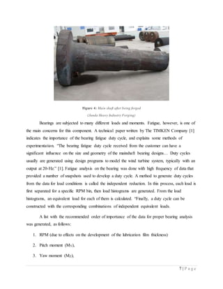7 | P a g e
Figure 4: Main shaft after being forged
(Junda Heavy Industry Forging)
Bearings are subjected to many different loads and moments. Fatigue, however, is one of
the main concerns for this component. A technical paper written by The TIMKEN Company [1]
indicates the importance of the bearing fatigue duty cycle, and explains some methods of
experimentation. “The bearing fatigue duty cycle received from the customer can have a
significant influence on the size and geometry of the mainshaft bearing designs… Duty cycles
usually are generated using design programs to model the wind turbine system, typically with an
output at 20-Hz.” [1]. Fatigue analysis on the bearing was done with high frequency of data that
provided a number of snapshots used to develop a duty cycle. A method to generate duty cycles
from the data for load conditions is called the independent reduction. In this process, each load is
first separated for a specific RPM bin, then load histograms are generated. From the load
histograms, an equivalent load for each of them is calculated. “Finally, a duty cycle can be
constructed with the corresponding combinations of independent equivalent loads.
A list with the recommended order of importance of the data for proper bearing analysis
was generated, as follows:
1. RPM (due to effects on the development of the lubrication film thickness)
2. Pitch moment (MY),
3. Yaw moment (MZ),
 