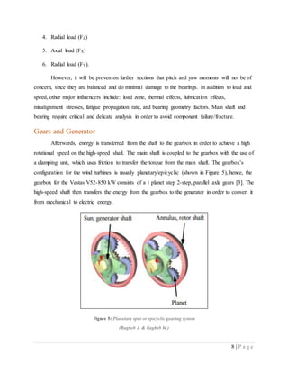 8 | P a g e
4. Radial load (FZ)
5. Axial load (FX)
6. Radial load (FY).
However, it will be proven on further sections that pitch and yaw moments will not be of
concern, since they are balanced and do minimal damage to the bearings. In addition to load and
speed, other major influencers include: load zone, thermal effects, lubrication effects,
misalignment stresses, fatigue propagation rate, and bearing geometry factors. Main shaft and
bearing require critical and delicate analysis in order to avoid component failure/fracture.
Gears and Generator
Afterwards, energy is transferred from the shaft to the gearbox in order to achieve a high
rotational speed on the high-speed shaft. The main shaft is coupled to the gearbox with the use of
a clamping unit, which uses friction to transfer the torque from the main shaft. The gearbox’s
configuration for the wind turbines is usually planetary/epicyclic (shown in Figure 5), hence, the
gearbox for the Vestas V52-850 kW consists of a 1 planet step 2-step, parallel axle gears [3]. The
high-speed shaft then transfers the energy from the gearbox to the generator in order to convert it
from mechanical to electric energy.
Figure 5: Planetary spur or epicyclic gearing system
(Ragheb A. & Ragheb M.)
 