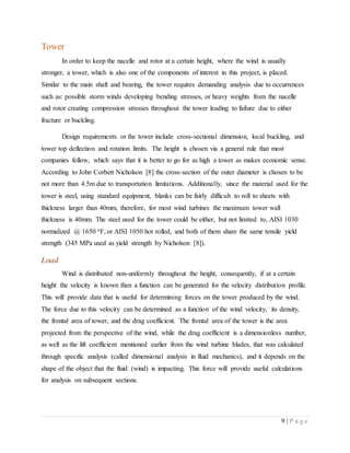 9 | P a g e
Tower
In order to keep the nacelle and rotor at a certain height, where the wind is usually
stronger, a tower, which is also one of the components of interest in this project, is placed.
Similar to the main shaft and bearing, the tower requires demanding analysis due to occurrences
such as: possible storm winds developing bending stresses, or heavy weights from the nacelle
and rotor creating compression stresses throughout the tower leading to failure due to either
fracture or buckling.
Design requirements or the tower include cross-sectional dimension, local buckling, and
tower top deflection and rotation limits. The height is chosen via a general rule that most
companies follow, which says that it is better to go for as high a tower as makes economic sense.
According to John Corbett Nicholson [8] the cross-section of the outer diameter is chosen to be
not more than 4.5m due to transportation limitations. Additionally, since the material used for the
tower is steel, using standard equipment, blanks can be fairly difficult to roll to sheets with
thickness larger than 40mm, therefore, for most wind turbines the maximum tower wall
thickness is 40mm. The steel used for the tower could be either, but not limited to, AISI 1030
normalized @ 1650 oF, or AISI 1050 hot rolled, and both of them share the same tensile yield
strength (345 MPa used as yield strength by Nicholson [8]).
Load
Wind is distributed non-uniformly throughout the height, consequently, if at a certain
height the velocity is known then a function can be generated for the velocity distribution profile.
This will provide data that is useful for determining forces on the tower produced by the wind.
The force due to this velocity can be determined as a function of the wind velocity, its density,
the frontal area of tower, and the drag coefficient. The frontal area of the tower is the area
projected from the perspective of the wind, while the drag coefficient is a dimensionless number,
as well as the lift coefficient mentioned earlier from the wind turbine blades, that was calculated
through specific analysis (called dimensional analysis in fluid mechanics), and it depends on the
shape of the object that the fluid (wind) is impacting. This force will provide useful calculations
for analysis on subsequent sections.
 