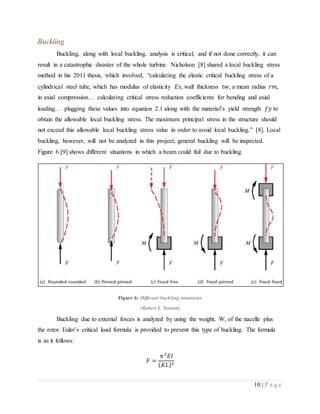 10 | P a g e
Buckling
Buckling, along with local buckling, analysis is critical, and if not done correctly, it can
result in a catastrophic disaster of the whole turbine. Nicholson [8] shared a local buckling stress
method in his 2011 thesis, which involved, “calculating the elastic critical buckling stress of a
cylindrical steel tube, which has modulus of elasticity 𝐸𝑠, wall thickness 𝑡𝑤, a mean radius 𝑟𝑚,
in axial compression… calculating critical stress reduction coefficients for bending and axial
loading… plugging these values into equation 2.1 along with the material’s yield strength 𝑓𝑦 to
obtain the allowable local buckling stress. The maximum principal stress in the structure should
not exceed this allowable local buckling stress value in order to avoid local buckling.” [8]. Local
buckling, however, will not be analyzed in this project; general buckling will be inspected.
Figure 6 [9] shows different situations in which a beam could fail due to buckling.
Figure 6: Different buckling situations
(Robert L. Norton)
Buckling due to external forces is analyzed by using the weight, W, of the nacelle plus
the rotor. Euler’s critical load formula is provided to prevent this type of buckling. The formula
is as it follows:
𝐹 =
𝜋2
𝐸𝐼
( 𝐾𝐿)2
 