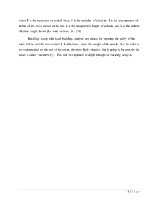 11 | P a g e
where F is the maximum or critical force, E is the modulus of elasticity, I is the area moment of
inertia of the cross section of the rod, L is the unsupported length of column, and K is the column
effective length factor (for wind turbines, K= 2.0).
Buckling, along with local buckling, analysis are critical for ensuring the safety of the
wind turbine and the area around it. Furthermore, since the weight of the nacelle plus the rotor is
not concentrated on the axis of the tower, the most likely situation that is going to be seen for the
tower is called “eccentricity”. This will be explained in depth throughout buckling analysis.
 