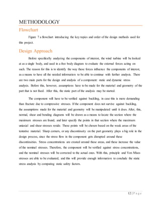 12 | P a g e
METHODOLOGY
Flowchart
Figure 7 a flowchart introducing the key topics and order of the design methods used for
this project.
Design Approach
Before specifically analyzing the components of interest, the wind turbine will be looked
at as a single body, and used in a free body diagram to evaluate the external forces acting on
such. The reason for this is to identify the way these forces influence the components of interest,
as a means to have all the needed information to be able to continue with further analysis. There
are two main parts for the design and analysis of a component: static and dynamic stress
analysis. Before this, however, assumptions have to be made for the material and geometry of the
part that is not fixed. After this, the static part of the analysis may be started.
The component will have to be verified against buckling, in case this is more demanding
than fracture due to compressive stresses. If the component does not survive against buckling,
the assumptions made for the material and geometry will be manipulated until it does. After, this,
normal, shear and bending diagrams will be drawn as a means to locate the section where the
maximum stresses are found, and later specify the points in that section where the maximum
uniaxial and shear stresses reside. These points will be chosen based on the weak areas of the
tentative material. Sharp corners, or any discontinuity on the part geometry plays a big role in the
design process, since the stress flow in the component gets disrupted around these
discontinuities. Stress concentrations are created around these areas, and these increase the value
of the nominal stresses. Therefore, the component will be verified against stress concentrations,
and the nominal stresses will be corrected to the actual ones. With this, principle and Von Mises
stresses are able to be evaluated, and this will provide enough information to conclude the static
stress analysis by computing static safety factors.
 