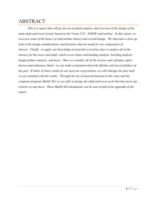 ii | P a g e
ABSTRACT
This is a report that will go into an in-depth analysis and overview of the design of the
main shaft and tower loosely based on the Vestas V52 - 850kW wind turbine. In this report, we
overview some of the basics of wind turbine history and overall design. We then take a close up
look at the design considerations and decisions that are made for our components of
interest. Finally, we apply our knowledge of material covered in class to analyze all of the
stresses for the tower and shaft, which covers shear and bending analysis, buckling analysis,
fatigue failure analysis, and more. Once we consider all of the stresses and calculate safety
factors and endurance limits, we can make a statement about the lifetime and success/failure of
the part. If either of these results do not meet our expectations, we will redesign the part until
we are satisfied with the results. Through the use of material learned in this class and the
computer program MathCAD, we are able to design the shaft and tower such that they meet any
criteria we may have. These MathCAD calculations can be seen in full at the appendix of the
report.
 