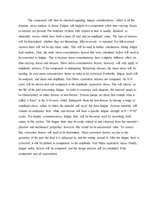 The component will then be checked regarding fatigue considerations, which is all the
dynamic stress analysis is about. Fatigue will happen to a component when time-varying forces
or stresses are present. The behavior of these with respect to time is usually idealized as
sinusoidal waves, which have both a mean (if any) and an amplitude value. The type of stresses
will be determined, whether they are fluctuating, fully-reversed, or repeated. For full-reversed
stresses there will not be any mean value. This will be used in further calculations during fatigue
load analysis. First, the static stress-concentration factors that were calculated before will need to
be converted to fatigue. This is because stress concentrations have a slightly different effect on
time-varying forces and stresses. These stress-concentration factors, however, will only apply to
amplitude stresses. If the component is undergoing fluctuating stresses, the mean stress will be
needing its own stress-concentration factor in order to be corrected. Forthwith, fatigue loads will
be analyzed, and mean and amplitude Von Mises equivalent stresses are computed. An S-N
curve will be drawn next and compared to the amplitude equivalent stress. This will inform on
the life of the part concerning fatigue. In order to construct such diagram, the material needs to
be characterized as either ferrous or non-ferrous. Ferrous metals are those that contain what is
called a “knee” in the S-N curve, which distinguish from the non-ferrous by having a range of
amplitude-stress values to which the material will never fail from fatigue. Ferrous materials will
contain an endurance limit, while non-ferrous will have a specific fatigue strength at N = 5*108
cycles. For simpler communication, fatigue limit will be the name used for describing both
values in this section. The fatigue limit may be easily related to and extracted from the material’s
physical and mechanical properties, however, this would be an uncorrected value. To correct
this, correction factors will need to be determined. Most correction factors are due to the
geometry of the part, the load it is subjected to, and the setting around it. After the fatigue limit is
corrected, it will be plotted in comparison to the amplitude Von Mises equivalent stress. Finally,
fatigue safety factors will be computed, and the design process will be concluded if the
component met all expectations.
 