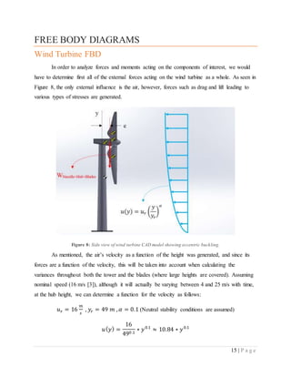 15 | P a g e
FREE BODY DIAGRAMS
Wind Turbine FBD
In order to analyze forces and moments acting on the components of interest, we would
have to determine first all of the external forces acting on the wind turbine as a whole. As seen in
Figure 8, the only external influence is the air, however, forces such as drag and lift leading to
various types of stresses are generated.
Figure 8: Side view of wind turbine CAD model showing eccentric buckling.
As mentioned, the air’s velocity as a function of the height was generated, and since its
forces are a function of the velocity, this will be taken into account when calculating the
variances throughout both the tower and the blades (where large heights are covered). Assuming
nominal speed (16 m/s [3]), although it will actually be varying between 4 and 25 m/s with time,
at the hub height, we can determine a function for the velocity as follows:
𝑢 𝑟 = 16
𝑚
𝑠
, 𝑦𝑟 = 49 𝑚 , 𝛼 = 0.1 (Neutral stability conditions are assumed)
𝑢( 𝑦) =
16
490.1
∗ 𝑦0.1
≈ 10.84 ∗ 𝑦0.1
 