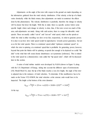 16 | P a g e
Adjustments on the angle of the rotor with respect to the ground are made depending on
the information gathered from the wind velocity distribution. If the velocity at the tip of a blade
varies drastically while the blade rotates, then adjustments are made to counteract the effects
done by this phenomenon. The velocity distribution is parabolic, therefore the change in velocity
will be clearer the lower the height. With this in mind, there is a specific section below some
specific height where such change in velocity is clear, thus, if the rotor covers too much of this
area, said adjustments are made. Along with said section, there is a range for allowable wind
speeds. These are usually called “cut-in” and “cut-out” wind speed, which are the speeds at
which the wind is either travelling too slow or too fast, respectively, in order to generate power.
It is clear to see how slow wind speed would be unproductive towards power generation, but not
as so for fast wind speeds. There is a rotational speed called “optimum rotational speed”, in
which the rotor is spinning at a rotational speed that is profitable for generating power, however,
beyond that point the blades will be spinning at speeds fast enough to be depicted as a solid “flat
disk” to the wind that will create drastic disturbances as it penetrates [reference]. This is related
to the wind speed via a dimensionless ratio called the “tip-speed ratio”, which will be discussed
later in this section.
A series of wind turbine models were developed by NASA (shown in Figure 9, along
with the U.S. Department of Energy, taking into account the different types of environments
[10]. Model Mod-5A, since the tip of the blade reaches a very low height, the angle of the rotor
is adjusted due to the variances of wind velocities. To determine if this modification has to be
made on the Vestas V52-850kW, the wind velocities at the extreme ends would have to be
inspected. The height at the bottom of the rotor diameter:
ℎℎ𝑢𝑏 −
𝐷 𝑟𝑜𝑡𝑜𝑟
2
= 23 𝑚 → 𝑢(23) = 10.84 ∗ (23)0.1
= 14.8
𝑚
𝑠
At the top:
ℎℎ𝑢𝑏 +
𝐷 𝑟𝑜𝑡𝑜𝑟
2
= 75 𝑚 → 𝑢(75) = 10.84 ∗ 750.1
= 16.7
𝑚
𝑠
 