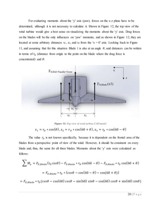 20 | P a g e
For evaluating moments about the ‘y’ axis (yaw), forces on the x-z plane have to be
determined, although it is not necessary to calculate it. Shown in Figure 12, the top view of the
wind turbine would give a best sense on visualizing the moments about the ‘y’ axis. Drag forces
on the blades will be the only influences on ‘yaw’ moments, and as shown in Figure 12, they are
located at some arbitrary distances x1, x2, and x3 from the ‘x = 0’ axis. Looking back to Figure
11, and assuming that for this situation Blade 1 is also at an angle 𝜃, said distances can be written
in terms of 𝑟𝐷 (distance from origin to the point on the blade where the drag force is
concentrated) and 𝜃:
Figure 12: Top view of wind turbine CAD model
𝑥1 = 𝑟𝐷 ∗ cos( 𝜃), 𝑥2 = 𝑟 𝐷 ∗ cos(60 + 𝜃), 𝑥3 = 𝑟𝐷 ∗ cos(60 − 𝜃)
The value 𝑟𝐷 is not known specifically, because it is dependent on the frontal area of the
blades from a perspective point of view of the wind. However, it should be consistent on every
blade and, thus, the same for all three blades. Moments about the ‘y’ axis were calculated as
follows:
∑ 𝑀𝑦 = 𝐹𝐷,𝐵𝑙𝑎𝑑𝑒
( 𝑟𝐷 𝑐𝑜𝑠𝜃) − 𝐹𝐷,𝐵𝑙𝑎𝑑𝑒 ∗ 𝑟𝐷 cos(60 − 𝜃) − 𝐹𝐷,𝐵𝑙𝑎𝑑𝑒 ∗ 𝑟𝐷 cos(60 + 𝜃)
= 𝐹𝐷,𝐵𝑙𝑎𝑑𝑒 ∗ 𝑟𝐷 ∗ ( 𝑐𝑜𝑠𝜃 − cos(60 − 𝜃) − cos(60 + 𝜃))
= 𝐹𝐷,𝐵𝑙𝑎𝑑𝑒 ∗ 𝑟𝐷 (𝑐𝑜𝑠𝜃 − cos(60) 𝑐𝑜𝑠𝜃 − sin(60) 𝑠𝑖𝑛𝜃 − cos(60) 𝑐𝑜𝑠𝜃 + sin(60) 𝑠𝑖𝑛𝜃)
 