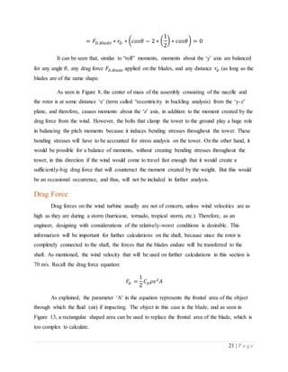 21 | P a g e
= 𝐹𝐷,𝐵𝑙𝑎𝑑𝑒 ∗ 𝑟𝐷 ∗ ( 𝑐𝑜𝑠𝜃 − 2 ∗ (
1
2
) ∗ 𝑐𝑜𝑠𝜃) = 0
It can be seen that, similar to “roll” moments, moments about the ‘y’ axis are balanced
for any angle 𝜃, any drag force 𝐹𝐷,𝐵𝑙𝑎𝑑𝑒 applied on the blades, and any distance 𝑟𝐷 (as long as the
blades are of the same shape.
As seen in Figure 8, the center of mass of the assembly consisting of the nacelle and
the rotor is at some distance ‘e’ (term called “eccentricity in buckling analysis) from the ‘y-z’
plane, and therefore, causes moments about the ‘z’ axis, in addition to the moment created by the
drag force from the wind. However, the bolts that clamp the tower to the ground play a huge role
in balancing the pitch moments because it induces bending stresses throughout the tower. These
bending stresses will have to be accounted for stress analysis on the tower. On the other hand, it
would be possible for a balance of moments, without creating bending stresses throughout the
tower, in this direction if the wind would come to travel fast enough that it would create a
sufficiently-big drag force that will counteract the moment created by the weight. But this would
be an occasional occurrence, and thus, will not be included in further analysis.
Drag Force
Drag forces on the wind turbine usually are not of concern, unless wind velocities are as
high as they are during a storm (hurricane, tornado, tropical storm, etc.). Therefore, as an
engineer, designing with considerations of the relatively-worst conditions is desirable. This
information will be important for further calculations on the shaft, because since the rotor is
completely connected to the shaft, the forces that the blades endure will be transferred to the
shaft. As mentioned, the wind velocity that will be used on further calculations in this section is
70 m/s. Recall the drag force equation:
𝐹𝐷 =
1
2
𝐶 𝐷 𝜌𝑣2
𝐴
As explained, the parameter ‘A’ in the equation represents the frontal area of the object
through which the fluid (air) if impacting. The object in this case is the blade, and as seen in
Figure 13, a rectangular shaped area can be used to replace the frontal area of the blade, which is
too complex to calculate.
 