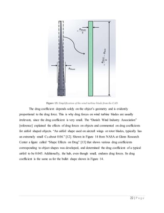 22 | P a g e
Figure 13: Simplification of the wind turbine blade from the CAD
The drag coefficient depends solely on the object’s geometry and is evidently
proportional to the drag force. This is why drag forces on wind turbine blades are usually
irrelevant, since the drag coefficient is very small. The “Danish Wind Industry Association”
[reference] explained the effects of drag forces on objects and commented on drag coefficients
for airfoil shaped objects. “An airfoil shape used on aircraft wings or rotor blades, typically has
an extremely small CD about 0.04.” [12]. Shown in Figure 14 from NASA at Glenn Research
Center a figure called “Shape Effects on Drag” [13] that shows various drag coefficients
corresponding to object shapes was developed, and determined the drag coefficient of a typical
airfoil to be 0.045. Additionally, the hub, even though small, endures drag forces. Its drag
coefficient is the same as for the bullet shape shown in Figure 14.
 