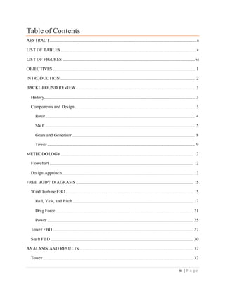 iii | P a g e
Table of Contents
ABSTRACT.....................................................................................................................................ii
LIST OF TABLES...........................................................................................................................v
LIST OF FIGURES ........................................................................................................................vi
OBJECTIVES ................................................................................................................................. 1
INTRODUCTION .......................................................................................................................... 2
BACKGROUND REVIEW............................................................................................................ 3
History......................................................................................................................................... 3
Components and Design ............................................................................................................. 3
Rotor........................................................................................................................................ 4
Shaft ........................................................................................................................................ 5
Gears and Generator................................................................................................................ 8
Tower ...................................................................................................................................... 9
METHODOLOGY........................................................................................................................ 12
Flowchart .................................................................................................................................. 12
Design Approach....................................................................................................................... 12
FREE BODY DIAGRAMS .......................................................................................................... 15
Wind Turbine FBD ................................................................................................................... 15
Roll, Yaw, and Pitch............................................................................................................. 17
Drag Force............................................................................................................................. 21
Power .................................................................................................................................... 25
Tower FBD ............................................................................................................................... 27
Shaft FBD ................................................................................................................................. 30
ANALYSIS AND RESULTS ....................................................................................................... 32
Tower ........................................................................................................................................ 32
 