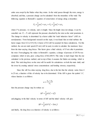 24 | P a g e
entire area swept by the blades when they rotate. As the wind passes through the rotor, energy is
absorbed, and thus, a pressure change can be calculated from the streamline of the wind. The
following equation is Bernoulli’s equation of conservation of energy along a streamline:
𝑃1 +
1
2
𝜌𝑣1
2
+ 𝛾𝑧1 = 𝑃2 +
1
2
𝜌𝑣2
2
+ 𝛾𝑧2
where P is pressure, v is velocity, and z is height. Since the height does not change, it can be
cancelled out. P2 – P1 will represent the pressure absorbed by the rotor as the wind penetrates it.
The change in velocity is determined by a factor called the “axial induction factor” (AIF) in
aerodynamics. From background research on this topic, it was found that on wind turbines the
factor ranges from 0.2 to 0.9 [14]. A factor of 0.6 will be assumed for these calculations. For this
method, the cut-out wind speed (25 m/s) will be used, in order to calculate the maximum force
from the time-varying drag forces. This factor gives a final velocity of 15 m/s after it penetrates
the rotor. From plugging the values in Bernoulli’s equation, a change of pressure of 245 Pa was
computed, which in turn, gives a drag force of 662,480 N. This value is much larger than the one
calculated in the previous method, and on top of that, it assumes the blades are rotating, which is
ideal. This total drag force on the rotor will be useful for calculations on both the main shaft, and
the tower by creating uniaxial stress concentrations and bending stresses, respectively.
Since this will be a time-varying drag force, due to the fact that the velocity varies from 4
to 25 m/s, a function of this of velocity has to be determined. If the AIF is given the symbol “a”,
whose function is as follows:
𝑎 =
𝑣1 − 𝑣2
𝑣1
then the pressure change may be written as:
∆𝑃 =
1
2
𝜌( 𝑣1
2
− 𝑣2
2)
and plugging in the final velocity in terms of AIF and the initial velocity will give:
∆𝑃 =
1
2
𝜌( 𝑎2
𝑣1
2
− 2𝑎𝑣1 )
and finally, the drag force as a function of velocity is as follows:
 