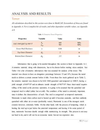 32 | P a g e
ANALYSIS AND RESULTS
Tower
All calculations described in this section were done in MathCAD. Screenshots of these are found
in Appendix A. For a complete list of results, and other dependent variable values, see Appendix
A-9.
Table 1: Tentative Tower Properties
Properties Variable Value Units
SAE 1060 Q&T @ 800 o
F
𝑆 𝑦
𝑆 𝑢𝑡
669
965
MPa
MPa
Tower Wall Thickness 𝑡 0.04 m
Top Outer Diameter 𝑑 𝑇 2 m
BottomOuter Diameter 𝑑 𝐵 2.5 m
Information that is going to be needed throughout this section is listed in Appendix A-1.
A tentative material, along with dimensions, has to be chosen before starting stress analysis. See
Table 1 for a list of tentative information that was assumed for analysis of the tower. This
material was chosen to have an elongation percentage between 15 and 18%, because the metal
needs to deform a certain amount before it fails. From these few steels gathered up in Table 2,
the tentative material was chosen to be SAE 1060 quenched and tempered @ 1000 F, having a
yield strength of 669*106 and an ultimate tensile strength of 965*106. Since sheet metal requires
rolling of the metal as the previous operation, it is going to be assumed that the quenched and
tempered steel is rolled (either hot or cold). The condition of the metal is extremely important,
since it defines the characteristics of such. This steel is categorized as tempered martensite.
Martensite is made when carbon steel is heated up until it becomes austenite, and then suddenly
quenched with either air or water (preferably water). Martensite is one of the strongest steels
created; however, extremely brittle. On the other hand, with the process of tempering, which is
heating the steel up to just below the eutectoid temperature and leaving it for some period of
time, martensite becomes ductile enough while maintaining its strength. This process is not easy
nor hard to do, and it will not be an economic metal, but not too expensive also.
 