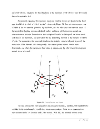 34 | P a g e
and wind velocity. Diagrams for these functions at the maximum wind velocity were drawn and
shown in Appendix A-3.
As seen and expected, the maximum shear and bending stresses are located at the fixed
spot, to which it is called a “critical section”. As seen in Figure 24, there are two moments, one
of which is the roll moment generated by the blades, and the other one is the moment about ‘z’
that created the bending stresses calculated earlier, and these will both create normal and
transverse-shear stresses. Both of them were compared in order to distinguish the areas where
said stresses are maximum, and concluded that the demanding moment is the moment about the
‘z’ axis. The assumption that was made to choose the tentative material allowed to specify the
weak areas of the material, and consequently, two critical points on said section were
determined; one where the maximum shear stress is located, and the other where the maximum
normal stress is located.
Figure 23: Critical Section and Points
The said stresses that were calculated are considered nominal, and thus, they needed to be
modified to the actual ones by considering stress concentrations. Static stress concentrations
were assumed to be 1.4 for shear and 1.7 for normal. With this, the nominal stresses were
 