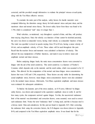 35 | P a g e
corrected, and this provided enough information to evaluate the principal stresses at each point,
along with the Von Mises effective stresses.
To conclude the static part of the analysis, safety factors for ductile materials were
computed following the distortion energy theory for both uniaxial stress and pure shear, and the
maximum shear and normal stress theory. The lowest safety factor from these was found to be
1.794, which is considered “safe” since it is larger than 1.
Wind velocities, as mentioned, vary throughout a period of time, and thus, will produce
time-varying drag forces. Since the velocity as a function of time cannot be sketched precisely,
the curve was drawn as sinusoidal waves, having wind velocity as a sinusoidal function of time.
The wind was specified to travel at speeds varying from 59 to 69 m/s, having a mean velocity of
64 m/s, and an amplitude velocity of 5 m/s. These values will be used throughout this part.
Recall that the reaction forces and moments were calculated as functions of velocity. This
allowed the easy manipulation of further functions, and made it easy to retrieve mean and
amplitude normal and shear stresses.
Before analyzing fatigue loads, the static stress concentration factors were converted to
fatigue with the aid of the notch sensitivity. This notch sensitivity is a function of Neuber’s
Constant, which depends only on the material, and the notch radius, which was assumed to be 12
inches. This allowed for the computation of the normal and shear fatigue stress concentration
factors that were 1.692 and 1.396, respectively. These factors are only viable for determining the
actual amplitude stress, however, mean fatigue stress-concentration factors were also calculated
to fix the nominal mean stresses. Afterwards, Von Mises equivalent amplitude and mean stresses
were evaluated for subsequent calculations.
To finalize the dynamic part of the stress analysis, an S-N curve, followed by fatigue
safety factors, was drawn and compared to the equivalent amplitude stress to verify if, and for
how many cycles, the component survived against fatigue. For this, the uncorrected endurance
limit of the material was determined and correction factors, some assumed, were used to correct
such endurance limit. Notice the term “endurance limit” is being used, and this is because steel is
a ferrous metal. Data and calculations for this part are found in Appendix B-9. After correcting
the endurance limit using the correction factors, the S-N diagram was drawn (shown in Appendix
B-9), and compared to the Von Mises equivalent amplitude stress. It was found that for the
 
