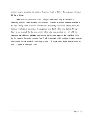 36 | P a g e
tentative material containing the tentative dimensions listed in Table 1 the component will never
fail due to fatigue.
With the corrected endurance limit, a fatigue safety factor may be computed for
fluctuating stresses. There are many cases, however, for which to assume about the behavior of
the wind velocity under occasional circumstances. Concerning calculations of drag forces, the
hurricane wind speeds are assumed to stay present over the life of the wind turbine. On top of
this, it is also assumed that the mean velocity of the wind stays constant at 64 m/s while the
maximum and minimum velocities may increase and decrease under service conditions. From
the four cases for fluctuating stresses, Case 2, will be assumed, which requires the mean stress to
stay constant, but the amplitude stress may increase. The fatigue safety factor was calculated to
be 1.275, which is considered “safe”.
 