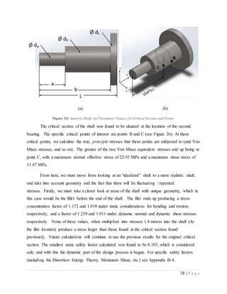 38 | P a g e
(a) (b)
Figure 24: Analysis Shaft. (a) Parameter Values, (b) Critical Section and Points
The critical section of the shaft was found to be situated at the location of the second
bearing. The specific critical points of interest are points B and C (see Figure 26). At these
critical points, we calculate the true, principle stresses that these points are subjected to (and Von
Mises stresses, and so on). The greater of the two Von Mises equivalent stresses end up being at
point C, with a maximum normal effective stress of 22.93 MPa and a maximum shear stress of
11.47 MPa.
From here, we must move from looking at an “idealized” shaft to a more realistic shaft,
and take into account geometry and the fact that there will be fluctuating / repeated
stresses. Firstly, we must take a closer look at areas of the shaft with unique geometry, which in
this case would be the fillet before the end of the shaft. The filet ends up producing a stress
concentration factor of 1.172 and 1.018 under static considerations for bending and torsion,
respectively, and a factor of 1.239 and 1.011 under dynamic normal and dynamic shear stresses
respectively. None of these values, when multiplied into stresses 1.4 meters into the shaft (At
the filet location) produce a stress larger than those found at the critical section found
previously. Future calculations will continue to use the previous results for the original critical
section. The smallest static safety factor calculated was found to be 8.103, which is considered
safe, and with this the dynamic part of the design process is begun. For specific safety factors
(including the Distortion Energy Theory, Maximum Shear, etc.) see Appendix B-4.
 