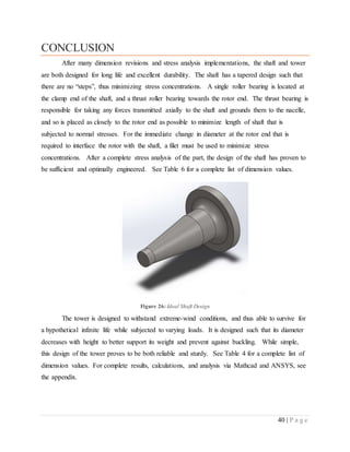 40 | P a g e
CONCLUSION
After many dimension revisions and stress analysis implementations, the shaft and tower
are both designed for long life and excellent durability. The shaft has a tapered design such that
there are no “steps”, thus minimizing stress concentrations. A single roller bearing is located at
the clamp end of the shaft, and a thrust roller bearing towards the rotor end. The thrust bearing is
responsible for taking any forces transmitted axially to the shaft and grounds them to the nacelle,
and so is placed as closely to the rotor end as possible to minimize length of shaft that is
subjected to normal stresses. For the immediate change in diameter at the rotor end that is
required to interface the rotor with the shaft, a filet must be used to minimize stress
concentrations. After a complete stress analysis of the part, the design of the shaft has proven to
be sufficient and optimally engineered. See Table 6 for a complete list of dimension values.
Figure 26: Ideal Shaft Design
The tower is designed to withstand extreme-wind conditions, and thus able to survive for
a hypothetical infinite life while subjected to varying loads. It is designed such that its diameter
decreases with height to better support its weight and prevent against buckling. While simple,
this design of the tower proves to be both reliable and sturdy. See Table 4 for a complete list of
dimension values. For complete results, calculations, and analysis via Mathcad and ANSYS, see
the appendix.
 