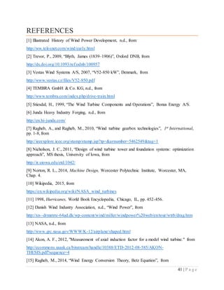 41 | P a g e
REFERENCES
[1] Illustrated History of Wind Power Development, n.d., from
http://ww.telosnet.com/wind/early.html
[2] Trevor, P., 2009, “Blyth, James (1839–1906)”, Oxford DNB, from
http://dx.doi.org/10.1093/ref:odnb/100957
[3] Vestas Wind Systems A/S, 2007, “V52-850 kW”, Denmark, from
http://www.vestas.cz/files/V52-850.pdf
[4] TEMBRA GmbH & Co. KG, n.d., from
http://www.tembra.com/index.php/drive-train.html
[5] Stiesdal, H., 1999, “The Wind Turbine Components and Operations”, Bonus Energy A/S.
[6] Junda Heavy Industry Forging, n.d., from
http://en.hi-junda.com/
[7] Ragheb, A., and Ragheb, M., 2010, “Wind turbine gearbox technologies”, 1st International,
pp. 1-8, from
http://ieeexplore.ieee.org/stamp/stamp.jsp?tp=&arnumber=5462549&tag=1
[8] Nicholson, J. C., 2011, “Design of wind turbine tower and foundation systems: optimization
approach”, MS thesis, University of Iowa, from
http://ir.uiowa.edu/etd/1042/
[9] Norton, R. L., 2014, Machine Design, Worcester Polytechnic Institute, Worcester, MA,
Chap. 4.
[10] Wikipedia, 2015, from
https://en.wikipedia.org/wiki/NASA_wind_turbines
[11] 1998, Hurricanes, World Book Encyclopedia, Chicago, IL, pp. 452-456.
[12] Danish Wind Industry Association, n.d., “Wind Power”, from
http://xn--drmstrre-64ad.dk/wp-content/wind/miller/windpower%20web/en/tour/wtrb/drag.htm
[13] NASA, n.d., from
http://www.grc.nasa.gov/WWW/K-12/airplane/shaped.html
[14] Akon, A. F., 2012, "Measurement of axial induction factor for a model wind turbine." from
http://ecommons.usask.ca/bitstream/handle/10388/ETD-2012-08-585/AKON-
THESIS.pdf?sequence=4
[15] Ragheb, M., 2014, “Wind Energy Conversion Theory, Betz Equation”, from
 