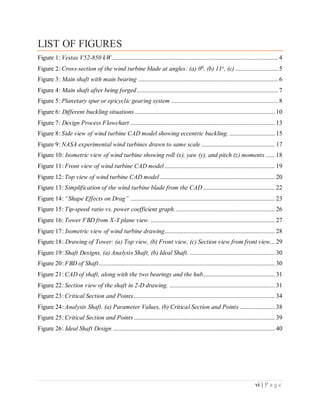 vi | P a g e
LIST OF FIGURES
Figure 1: Vestas V52-850 kW.......................................................................................................... 4
Figure 2: Cross-section of the wind turbine blade at angles: (a) 00, (b) 11o, (c) ........................... 5
Figure 3: Main shaft with main bearing ......................................................................................... 6
Figure 4: Main shaft after being forged.......................................................................................... 7
Figure 5: Planetary spur or epicyclic gearing system .................................................................... 8
Figure 6: Different buckling situations ......................................................................................... 10
Figure 7: Design Process Flowchart ............................................................................................ 13
Figure 8: Side view of wind turbine CAD model showing eccentric buckling. ............................. 15
Figure 9: NASA experimental wind turbines drawn to same scale............................................... 17
Figure 10: Isometric view of wind turbine showing roll (x), yaw (y), and pitch (z) moments ...... 18
Figure 11: Front view of wind turbine CAD model ...................................................................... 19
Figure 12: Top view of wind turbine CAD model ......................................................................... 20
Figure 13: Simplification of the wind turbine blade from the CAD.............................................. 22
Figure 14: “Shape Effects on Drag” ............................................................................................ 23
Figure 15: Tip-speed ratio vs. power coefficient graph................................................................ 26
Figure 16: Tower FBD from X-Y plane view. ............................................................................... 27
Figure 17: Isometric view of wind turbine drawing...................................................................... 28
Figure 18: Drawing of Tower: (a) Top view, (b) Front view, (c) Section view from front view... 29
Figure 19: Shaft Designs, (a) Analysis Shaft, (b) Ideal Shaft. ...................................................... 30
Figure 20: FBD of Shaft................................................................................................................ 30
Figure 21: CAD of shaft, along with the two bearings and the hub.............................................. 31
Figure 22: Section view of the shaft in 2-D drawing. ................................................................... 31
Figure 23: Critical Section and Points.......................................................................................... 34
Figure 24: Analysis Shaft. (a) Parameter Values, (b) Critical Section and Points ...................... 38
Figure 25: Critical Section and Points.......................................................................................... 39
Figure 26: Ideal Shaft Design ....................................................................................................... 40
 