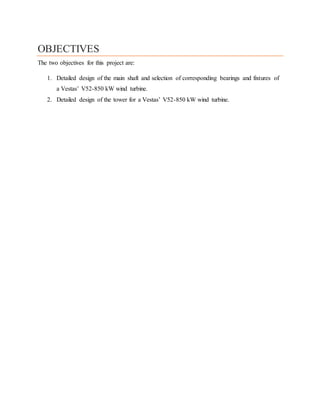 OBJECTIVES
The two objectives for this project are:
1. Detailed design of the main shaft and selection of corresponding bearings and fixtures of
a Vestas’ V52-850 kW wind turbine.
2. Detailed design of the tower for a Vestas’ V52-850 kW wind turbine.
 