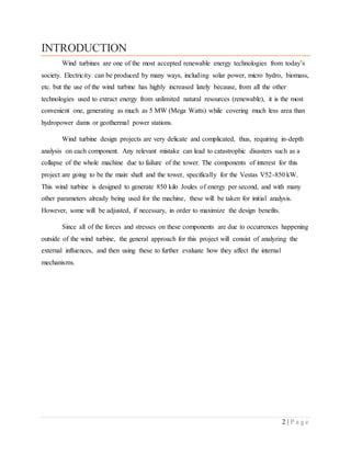 2 | P a g e
INTRODUCTION
Wind turbines are one of the most accepted renewable energy technologies from today’s
society. Electricity can be produced by many ways, including solar power, micro hydro, biomass,
etc. but the use of the wind turbine has highly increased lately because, from all the other
technologies used to extract energy from unlimited natural resources (renewable), it is the most
convenient one, generating as much as 5 MW (Mega Watts) while covering much less area than
hydropower dams or geothermal power stations.
Wind turbine design projects are very delicate and complicated, thus, requiring in-depth
analysis on each component. Any relevant mistake can lead to catastrophic disasters such as a
collapse of the whole machine due to failure of the tower. The components of interest for this
project are going to be the main shaft and the tower, specifically for the Vestas V52-850 kW.
This wind turbine is designed to generate 850 kilo Joules of energy per second, and with many
other parameters already being used for the machine, these will be taken for initial analysis.
However, some will be adjusted, if necessary, in order to maximize the design benefits.
Since all of the forces and stresses on these components are due to occurrences happening
outside of the wind turbine, the general approach for this project will consist of analyzing the
external influences, and then using these to further evaluate how they affect the internal
mechanisms.
 