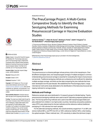 RESEARCH ARTICLE
The PneuCarriage Project: A Multi-Centre
Comparative Study to Identify the Best
Serotyping Methods for Examining
Pneumococcal Carriage in Vaccine Evaluation
Studies
Catherine Satzke1,2
*, Eileen M. Dunne1
, Barbara D. Porter1
, Keith P. Klugman3
, E.
Kim Mulholland1,4
, PneuCarriage project group¶
1 Pneumococcal Research Group, Murdoch Childrens Research Institute, Royal Children’s Hospital,
Parkville, Victoria, Australia, 2 Department of Microbiology and Immunology, University of Melbourne, Peter
Doherty Institute for Infection and Immunity, Parkville, Victoria, Australia, 3 Hubert Department of Global
Health, Rollins School of Public Health, Emory University, Atlanta, Georgia, United States of America,
4 Department of Infectious Disease Epidemiology, London School of Hygiene & Tropical Medicine, London,
United Kingdom
¶ Membership of the PneuCarriage project group is provided in the Acknowledgments.
* catherine.satzke@mcri.edu.au
Abstract
Background
The pneumococcus is a diverse pathogen whose primary niche is the nasopharynx. Over
90 different serotypes exist, and nasopharyngeal carriage of multiple serotypes is common.
Understanding pneumococcal carriage is essential for evaluating the impact of pneumococ-
cal vaccines. Traditional serotyping methods are cumbersome and insufficient for detecting
multiple serotype carriage, and there are few data comparing the new methods that have
been developed over the past decade. We established the PneuCarriage project, a large,
international multi-centre study dedicated to the identification of the best pneumococcal ser-
otyping methods for carriage studies.
Methods and Findings
Reference sample sets were distributed to 15 research groups for blinded testing. Twenty
pneumococcal serotyping methods were used to test 81 laboratory-prepared (spiked) sam-
ples. The five top-performing methods were used to test 260 nasopharyngeal (field) sam-
ples collected from children in six high-burden countries. Sensitivity and positive predictive
value (PPV) were determined for the test methods and the reference method (traditional
serotyping of >100 colonies from each sample).
For the alternate serotyping methods, the overall sensitivity ranged from 1% to 99% (ref-
erence method 98%), and PPV from 8% to 100% (reference method 100%), when testing
the spiked samples. Fifteen methods had 70% sensitivity to detect the dominant (major)
PLOS Medicine | DOI:10.1371/journal.pmed.1001903 November 17, 2015 1 / 30
a11111
OPEN ACCESS
Citation: Satzke C, Dunne EM, Porter BD, Klugman
KP, Mulholland EK, PneuCarriage project group
(2015) The PneuCarriage Project: A Multi-Centre
Comparative Study to Identify the Best Serotyping
Methods for Examining Pneumococcal Carriage in
Vaccine Evaluation Studies. PLoS Med 12(11):
e1001903. doi:10.1371/journal.pmed.1001903
Academic Editor: Derek Bell, Imperial College
London, UNITED KINGDOM
Received: February 26, 2015
Accepted: October 9, 2015
Published: November 17, 2015
Copyright: © 2015 Satzke et al. This is an open
access article distributed under the terms of the
Creative Commons Attribution License, which permits
unrestricted use, distribution, and reproduction in any
medium, provided the original author and source are
credited.
Data Availability Statement: All relevant data are
within the paper and its Supporting Information files.
Funding: This project was initially funded through the
PneumoCarr Consortium (Grant 37875 funded by the
Grand Challenges in Global Health Initiative which
was supported by The Bill  Melinda Gates
Foundation, the Foundation for the National Institutes
of Health, the Wellcome Trust, and the Canadian
Institutes of Health Research). The PneuCarriage
project was subsequently directly funded by The Bill
 Melinda Gates Foundation (www.gatesfoundation.
 